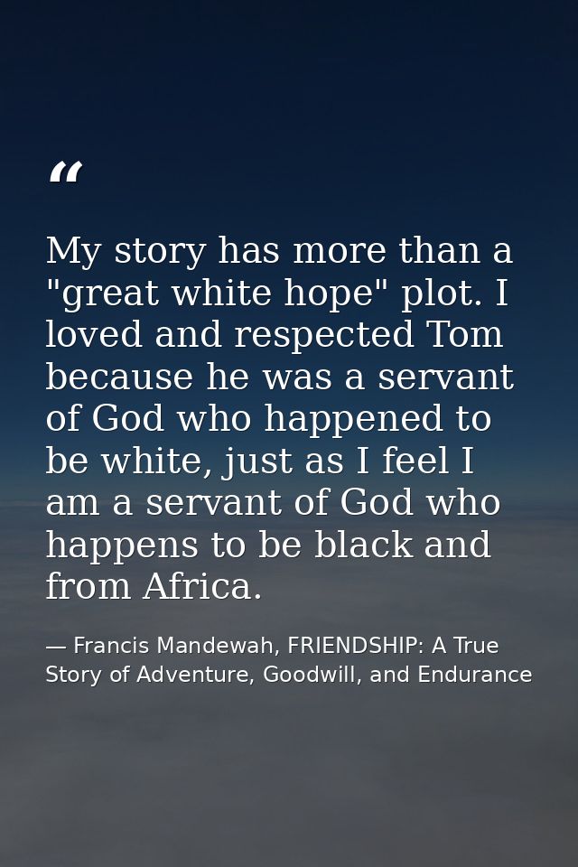 My story has more than a "great white hope" plot. I loved and respected Tom because he was a servant of God who happened — Francis Mandewah, FRIENDSHIP: A True Story of Adventure, Goodwill, and Endurance
