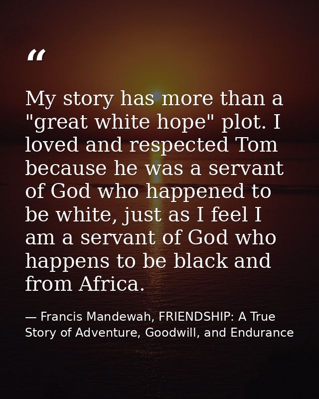 My story has more than a "great white hope" plot. I loved and respected Tom because he was a servant of God who happened — Francis Mandewah, FRIENDSHIP: A True Story of Adventure, Goodwill, and Endurance