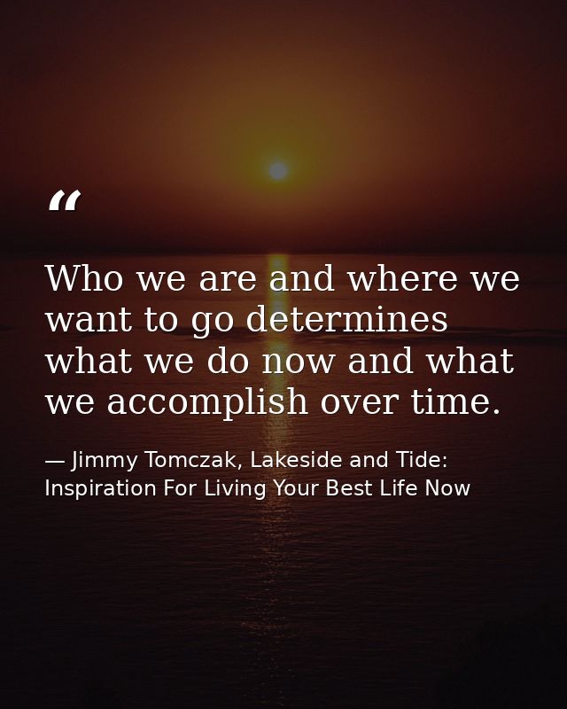 Who we are and where we want to go determines what we do now and what we accomplish over time. — Jimmy Tomczak, Lakeside and Tide: Inspiration For Living Your Best Life Now