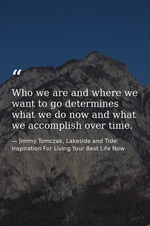 Who we are and where we want to go determines what we do now and what we accomplish over time. — Jimmy Tomczak, Lakeside and Tide: Inspiration For Living Your Best Life Now