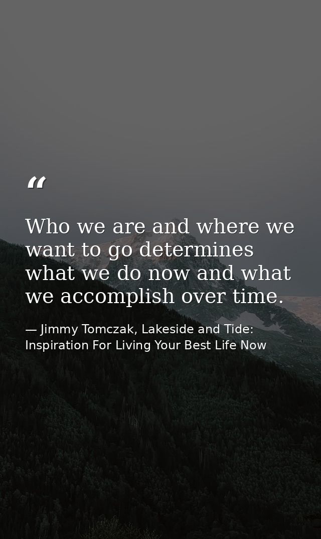 Who we are and where we want to go determines what we do now and what we accomplish over time. — Jimmy Tomczak, Lakeside and Tide: Inspiration For Living Your Best Life Now