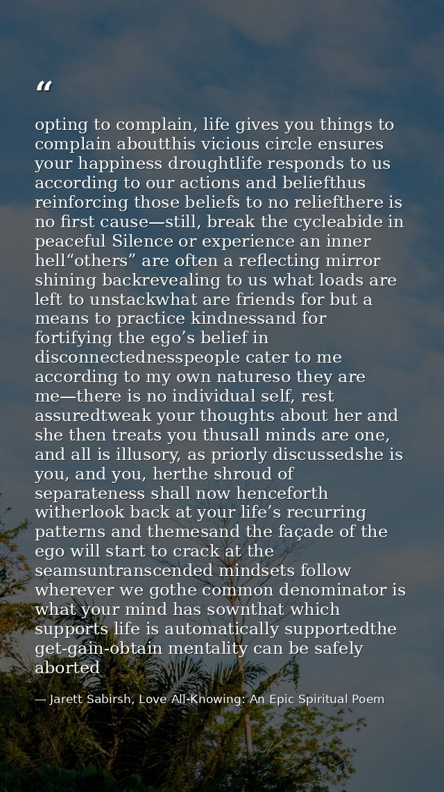 opting to complain, life gives you things to complain aboutthis vicious circle ensures your happiness droughtlife respon — Jarett Sabirsh, Love All-Knowing: An Epic Spiritual Poem