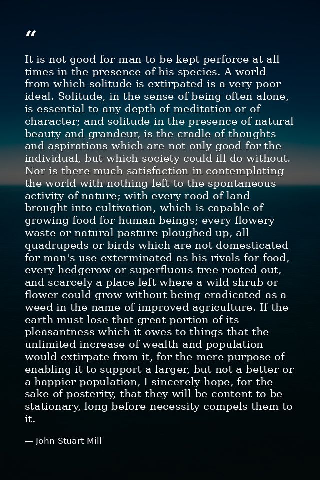 It is not good for man to be kept perforce at all times in the presence of his species. A world from which solitude is e — John Stuart Mill
