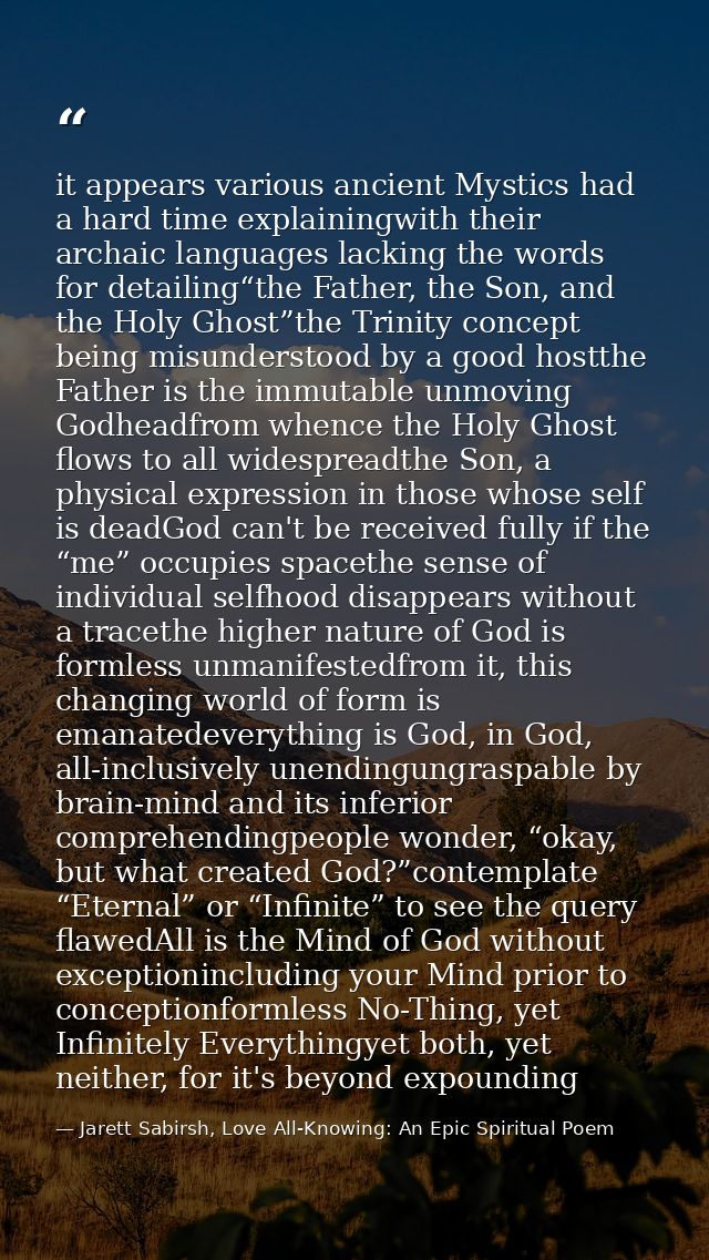 it appears various ancient Mystics had a hard time explainingwith their archaic languages lacking the words for detailin — Jarett Sabirsh, Love All-Knowing: An Epic Spiritual Poem