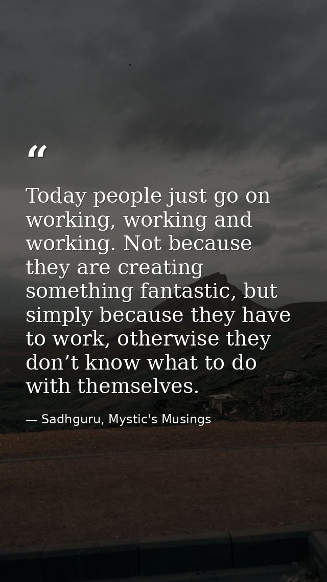 Today people just go on working, working and working. Not because they are creating something fantastic, but simply beca — Sadhguru, Mystic's Musings