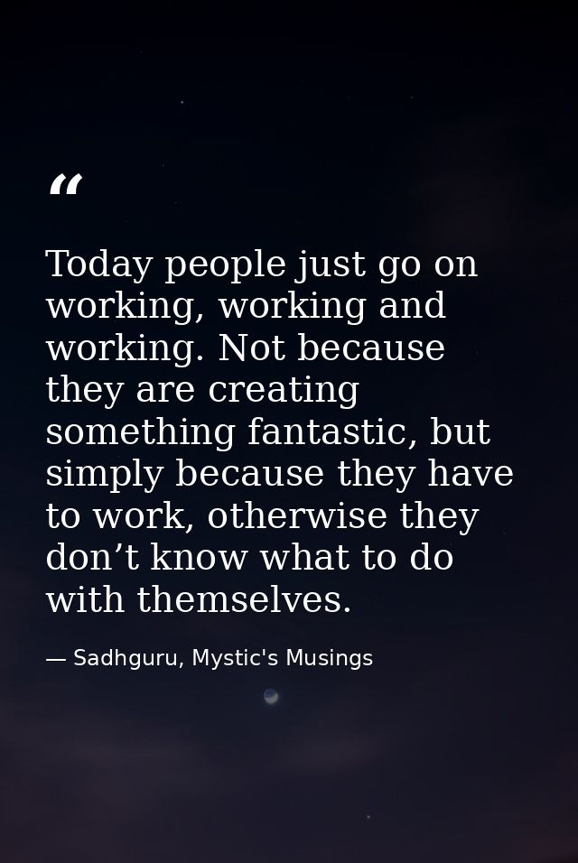 Today people just go on working, working and working. Not because they are creating something fantastic, but simply beca — Sadhguru, Mystic's Musings