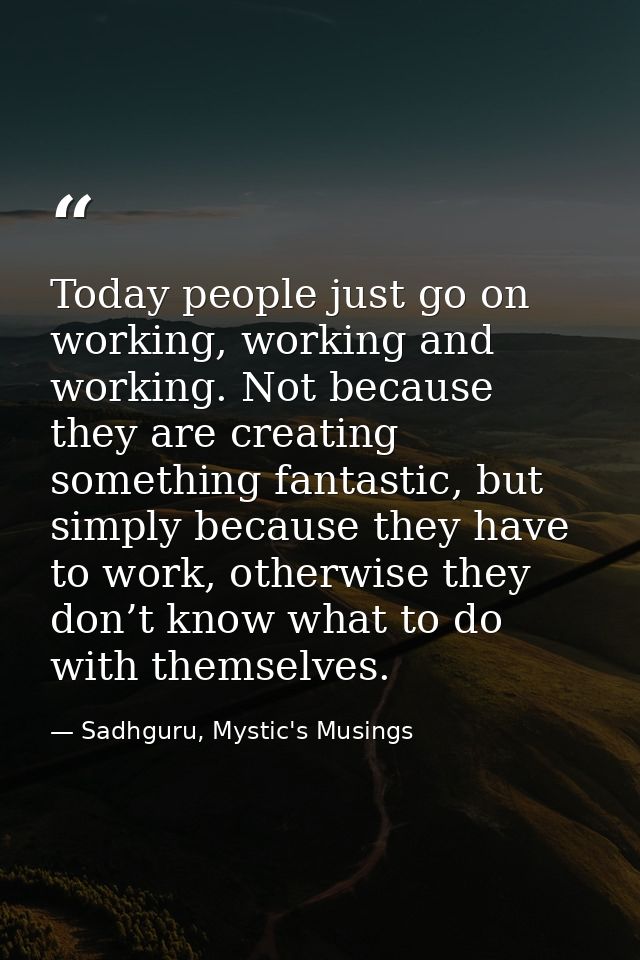 Today people just go on working, working and working. Not because they are creating something fantastic, but simply beca — Sadhguru, Mystic's Musings