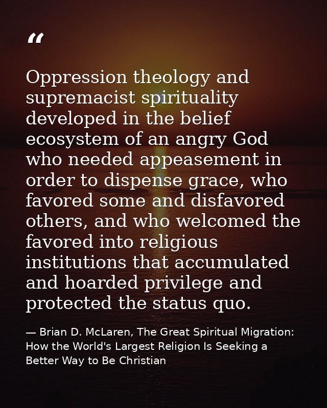 Oppression theology and supremacist spirituality developed in the belief ecosystem of an angry God who needed appeasemen — Brian D. McLaren, The Great Spiritual Migration: How the World's Largest Religion Is Seeking a Better Way to Be Christian