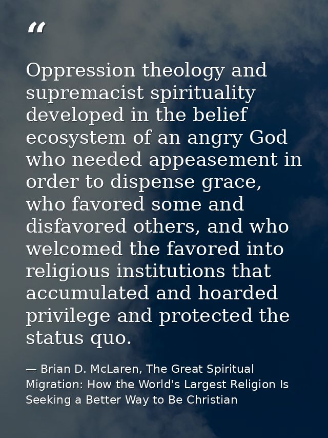 Oppression theology and supremacist spirituality developed in the belief ecosystem of an angry God who needed appeasemen — Brian D. McLaren, The Great Spiritual Migration: How the World's Largest Religion Is Seeking a Better Way to Be Christian