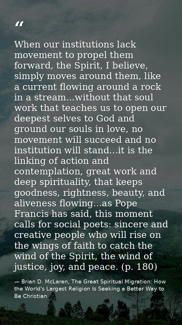 When our institutions lack movement to propel them forward, the Spirit, I believe, simply moves around them, like a curr — Brian D. McLaren, The Great Spiritual Migration: How the World's Largest Religion Is Seeking a Better Way to Be Christian