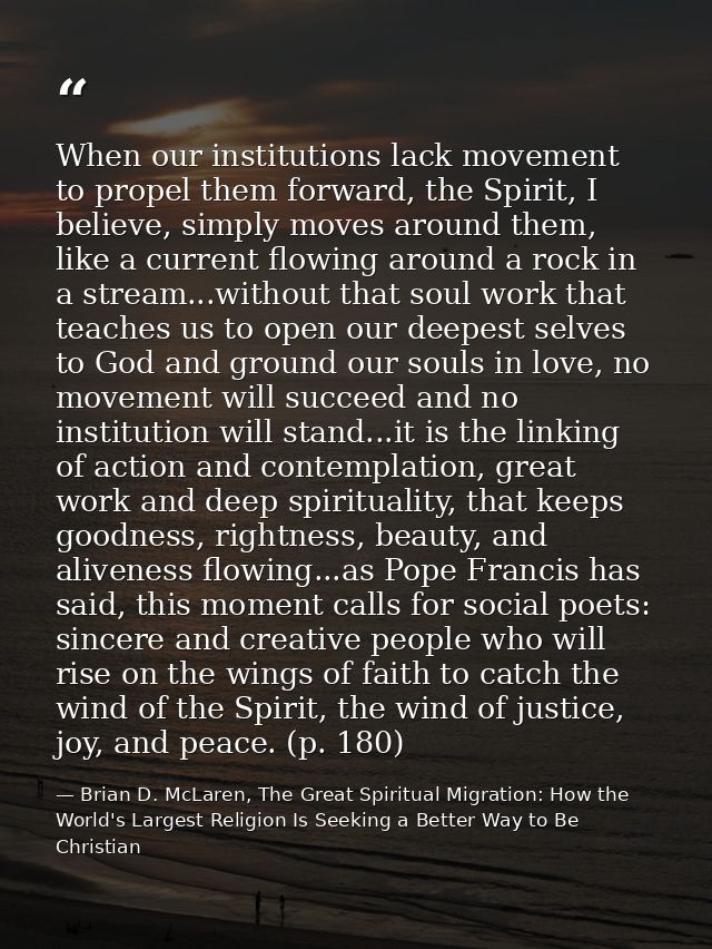 When our institutions lack movement to propel them forward, the Spirit, I believe, simply moves around them, like a curr — Brian D. McLaren, The Great Spiritual Migration: How the World's Largest Religion Is Seeking a Better Way to Be Christian