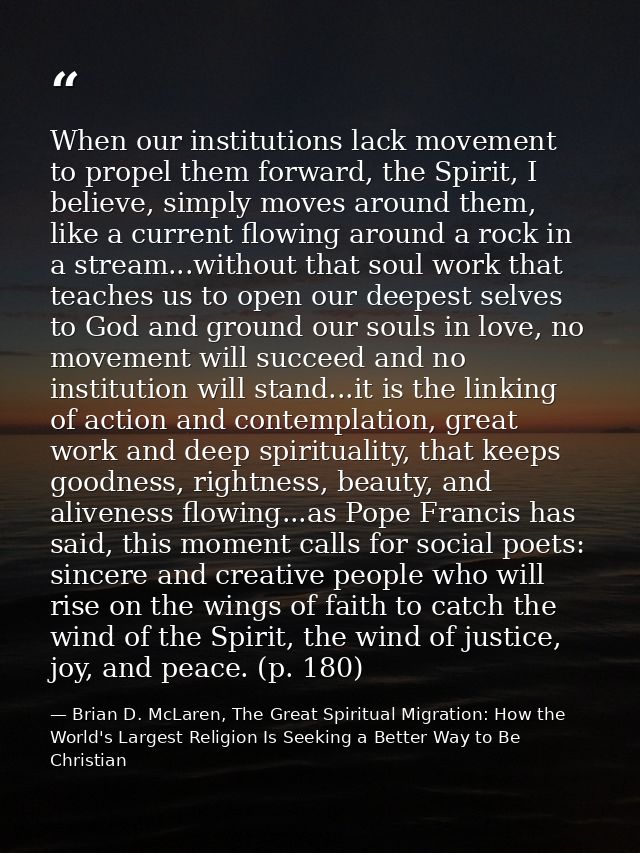 When our institutions lack movement to propel them forward, the Spirit, I believe, simply moves around them, like a curr — Brian D. McLaren, The Great Spiritual Migration: How the World's Largest Religion Is Seeking a Better Way to Be Christian