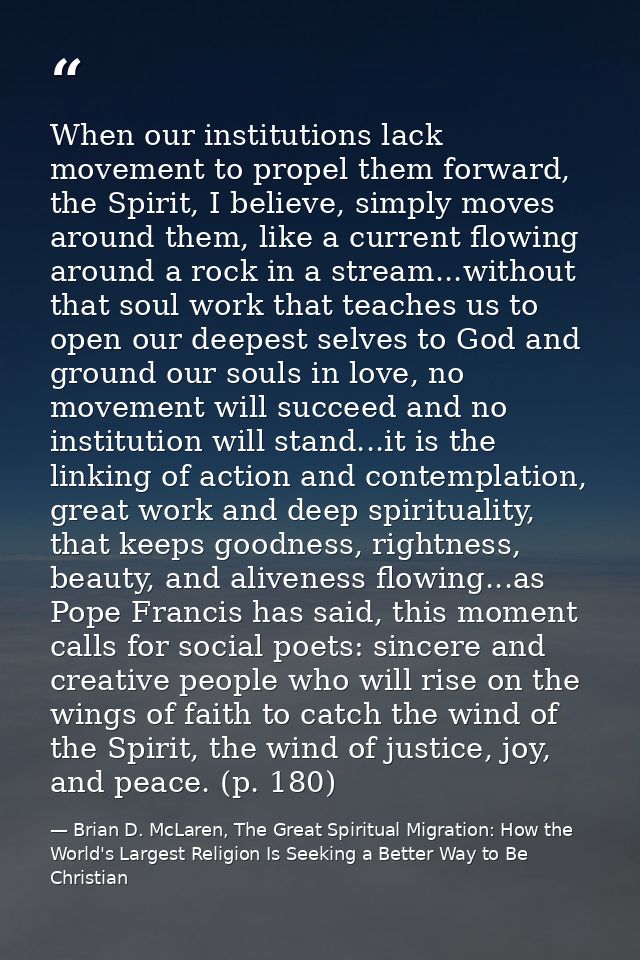 When our institutions lack movement to propel them forward, the Spirit, I believe, simply moves around them, like a curr — Brian D. McLaren, The Great Spiritual Migration: How the World's Largest Religion Is Seeking a Better Way to Be Christian