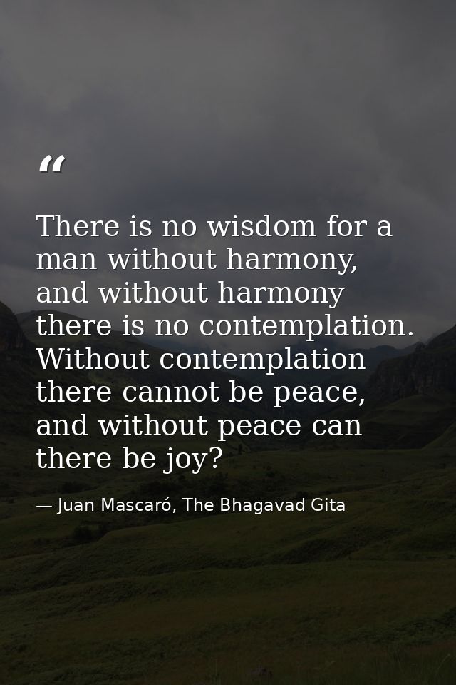 There is no wisdom for a man without harmony, and without harmony there is no contemplation. Without contemplation there — Juan Mascaró, The Bhagavad Gita