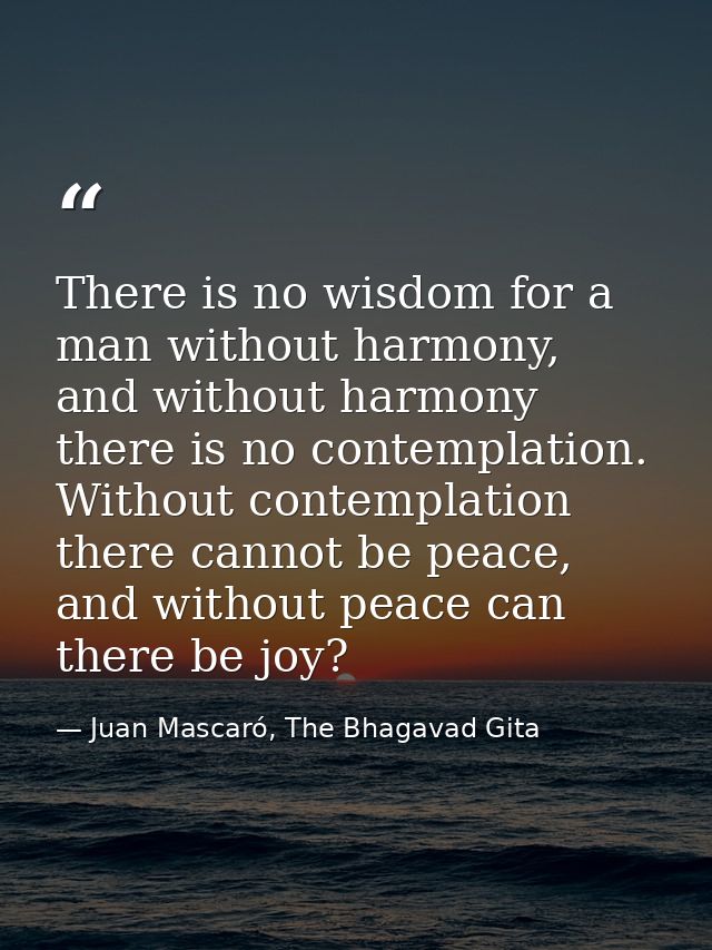 There is no wisdom for a man without harmony, and without harmony there is no contemplation. Without contemplation there — Juan Mascaró, The Bhagavad Gita