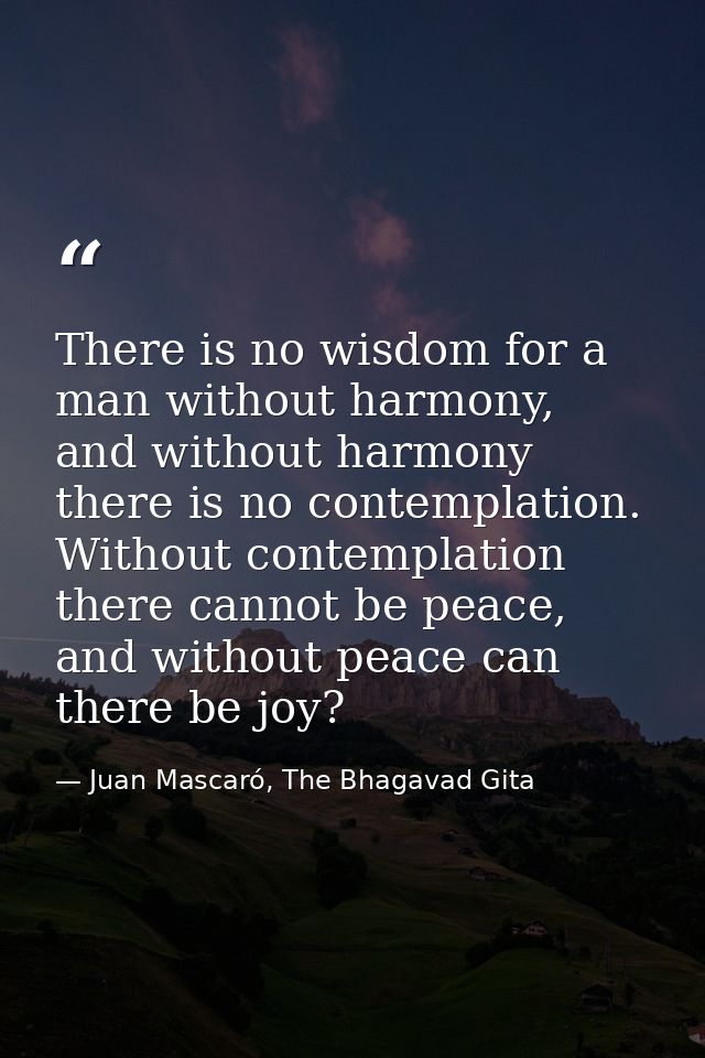 There is no wisdom for a man without harmony, and without harmony there is no contemplation. Without contemplation there — Juan Mascaró, The Bhagavad Gita