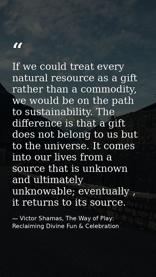 If we could treat every natural resource as a gift rather than a commodity, we would be on the path to sustainability. T — Victor Shamas, The Way of Play: Reclaiming Divine Fun & Celebration