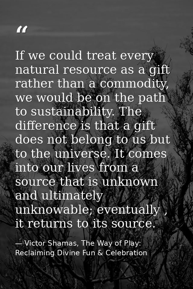 If we could treat every natural resource as a gift rather than a commodity, we would be on the path to sustainability. T — Victor Shamas, The Way of Play: Reclaiming Divine Fun & Celebration