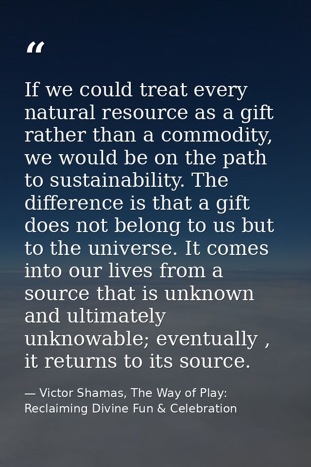 If we could treat every natural resource as a gift rather than a commodity, we would be on the path to sustainability. T — Victor Shamas, The Way of Play: Reclaiming Divine Fun & Celebration
