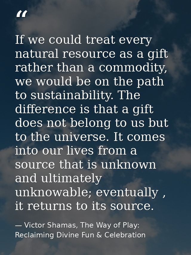 If we could treat every natural resource as a gift rather than a commodity, we would be on the path to sustainability. T — Victor Shamas, The Way of Play: Reclaiming Divine Fun & Celebration