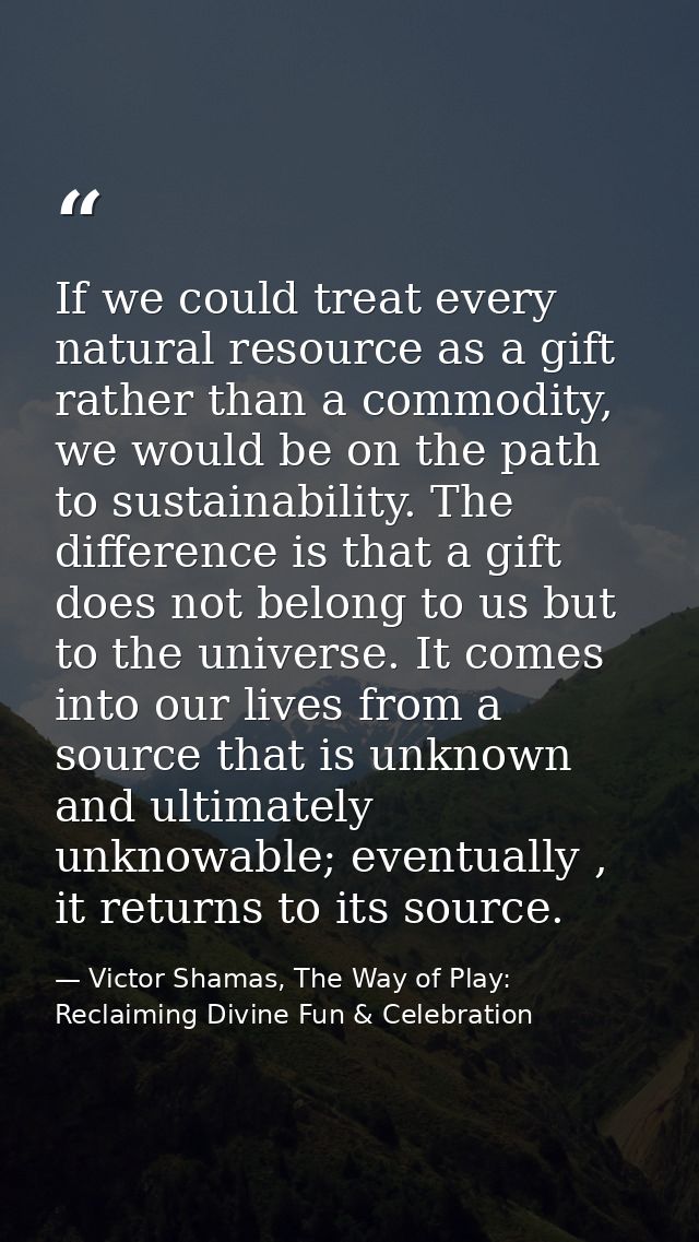 If we could treat every natural resource as a gift rather than a commodity, we would be on the path to sustainability. T — Victor Shamas, The Way of Play: Reclaiming Divine Fun & Celebration