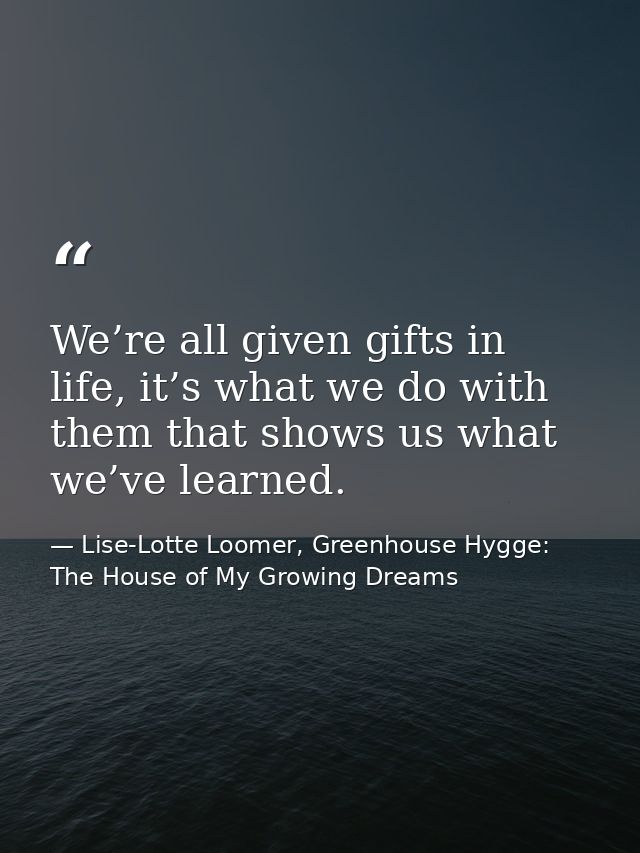We’re all given gifts in life, it’s what we do with them that shows us what we’ve learned. — Lise-Lotte Loomer, Greenhouse Hygge: The House of My Growing Dreams