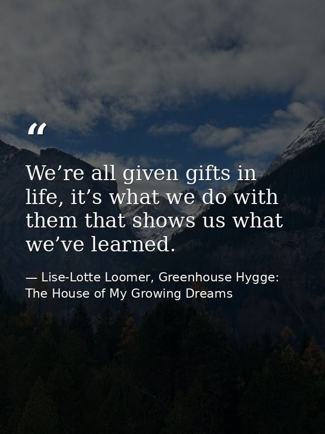We’re all given gifts in life, it’s what we do with them that shows us what we’ve learned. — Lise-Lotte Loomer, Greenhouse Hygge: The House of My Growing Dreams