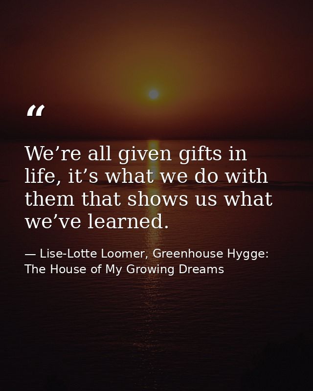 We’re all given gifts in life, it’s what we do with them that shows us what we’ve learned. — Lise-Lotte Loomer, Greenhouse Hygge: The House of My Growing Dreams