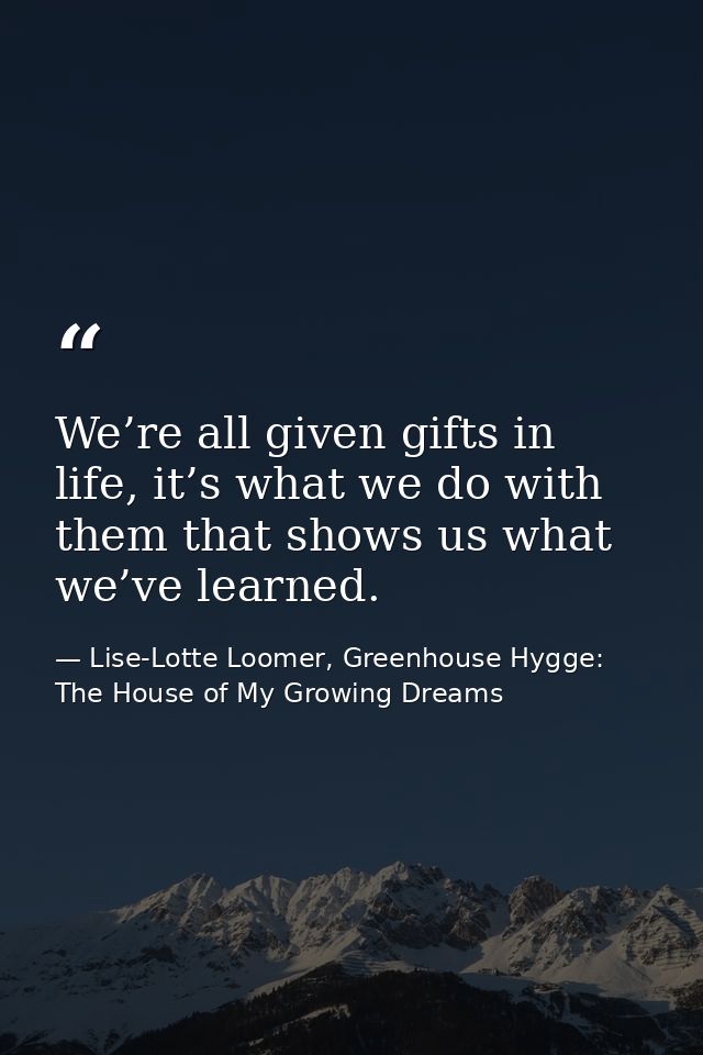 We’re all given gifts in life, it’s what we do with them that shows us what we’ve learned. — Lise-Lotte Loomer, Greenhouse Hygge: The House of My Growing Dreams