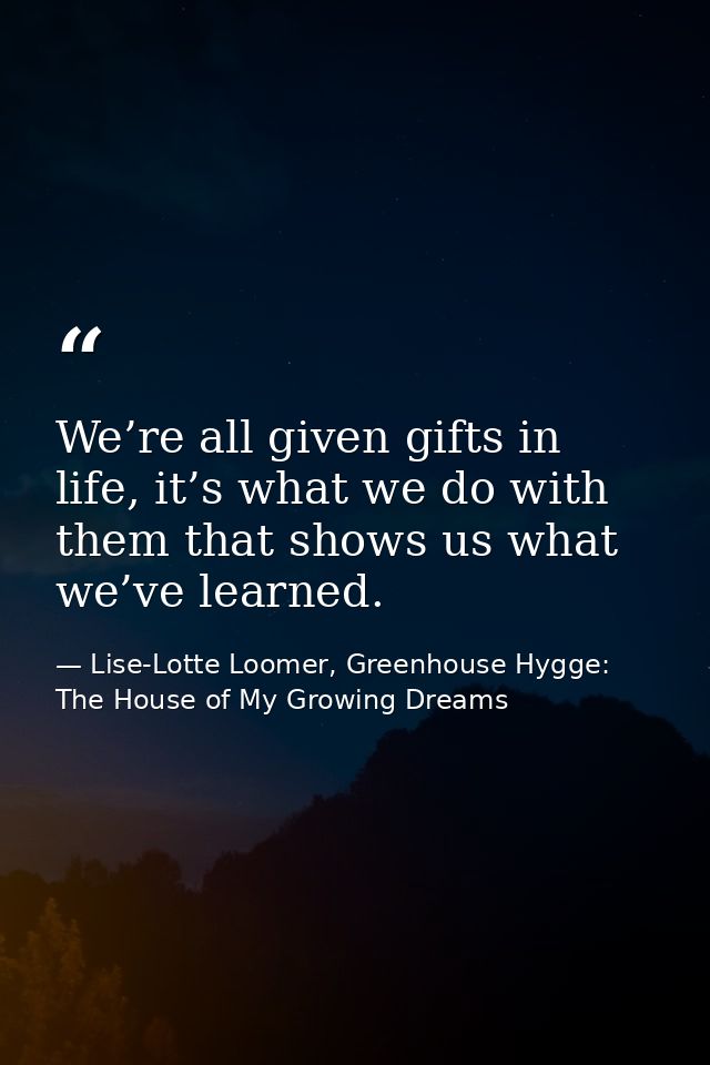We’re all given gifts in life, it’s what we do with them that shows us what we’ve learned. — Lise-Lotte Loomer, Greenhouse Hygge: The House of My Growing Dreams