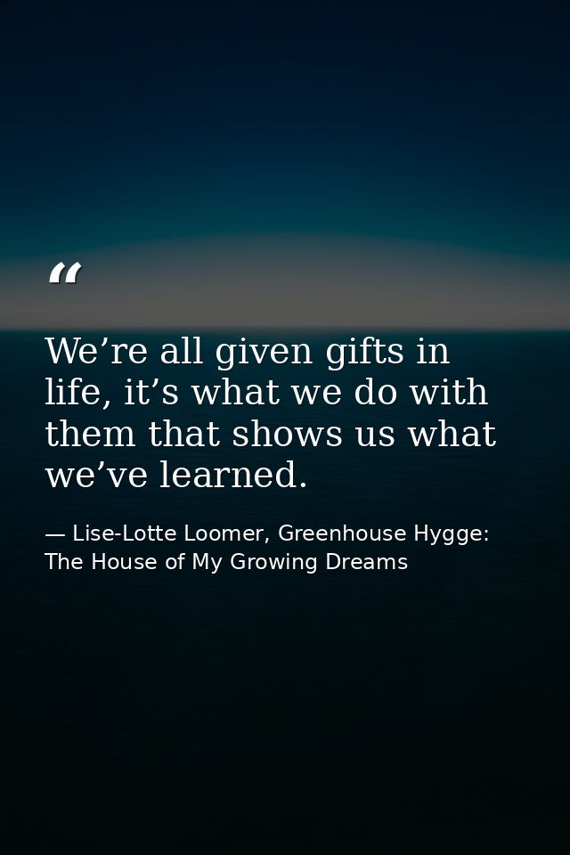 We’re all given gifts in life, it’s what we do with them that shows us what we’ve learned. — Lise-Lotte Loomer, Greenhouse Hygge: The House of My Growing Dreams