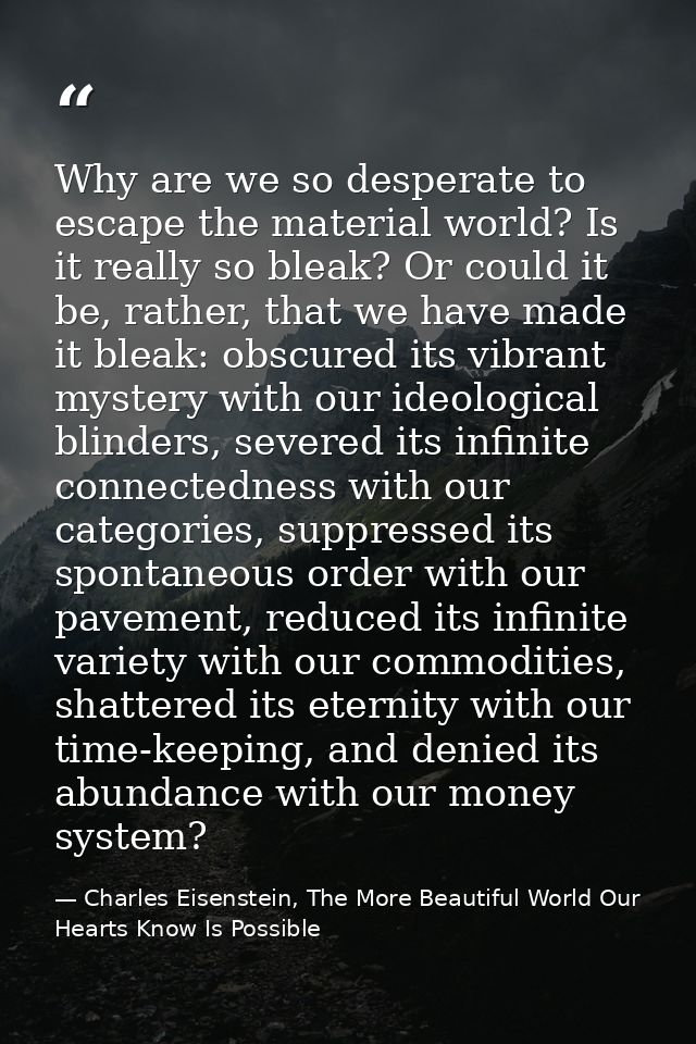 Why are we so desperate to escape the material world? Is it really so bleak? Or could it be, rather, that we have made i — Charles Eisenstein, The More Beautiful World Our Hearts Know Is Possible