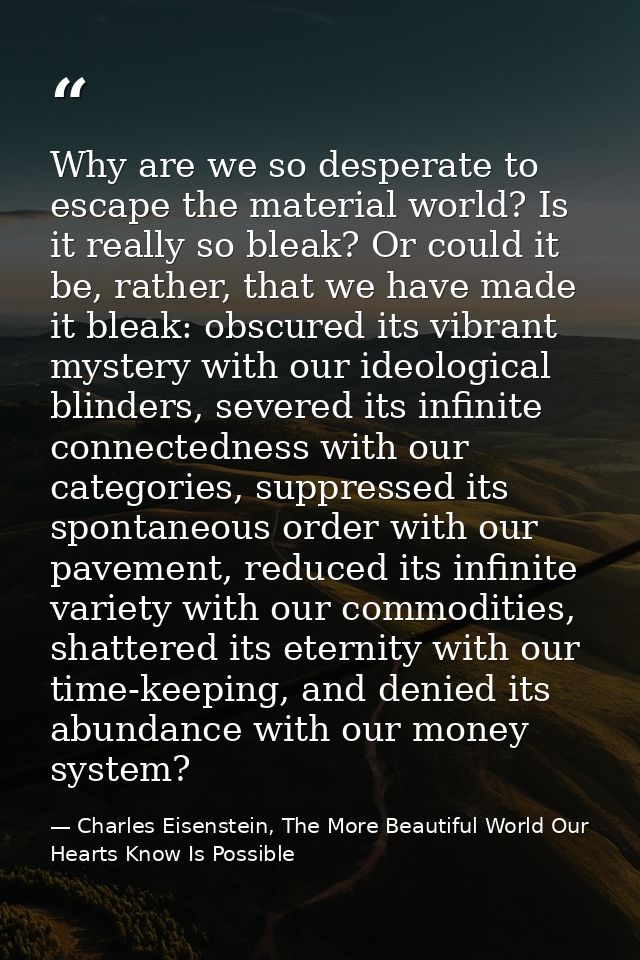 Why are we so desperate to escape the material world? Is it really so bleak? Or could it be, rather, that we have made i — Charles Eisenstein, The More Beautiful World Our Hearts Know Is Possible