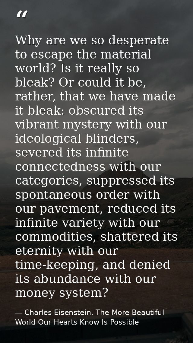 Why are we so desperate to escape the material world? Is it really so bleak? Or could it be, rather, that we have made i — Charles Eisenstein, The More Beautiful World Our Hearts Know Is Possible