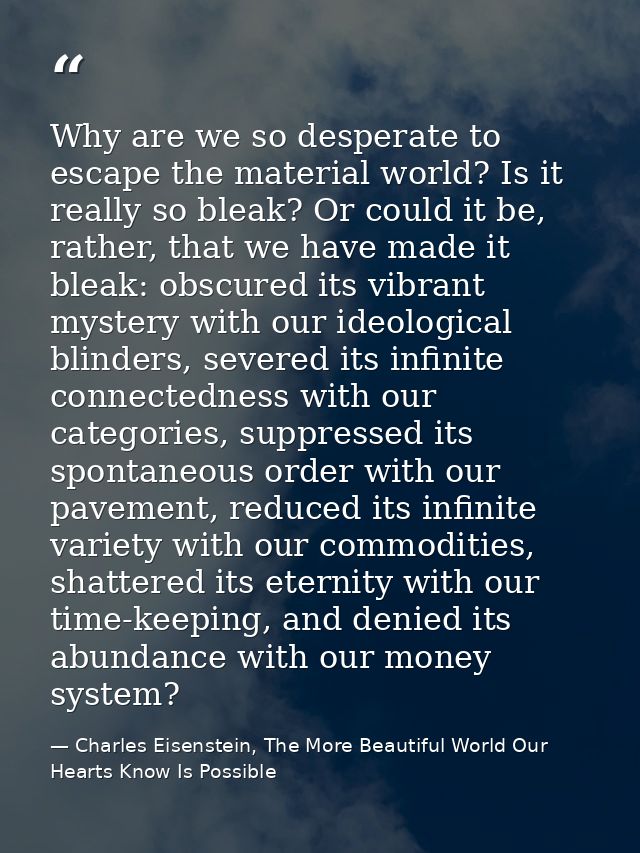 Why are we so desperate to escape the material world? Is it really so bleak? Or could it be, rather, that we have made i — Charles Eisenstein, The More Beautiful World Our Hearts Know Is Possible