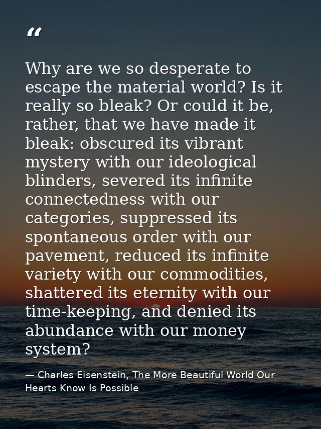 Why are we so desperate to escape the material world? Is it really so bleak? Or could it be, rather, that we have made i — Charles Eisenstein, The More Beautiful World Our Hearts Know Is Possible