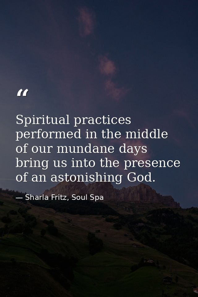 Spiritual practices performed in the middle of our mundane days bring us into the presence of an astonishing God. — Sharla Fritz, Soul Spa