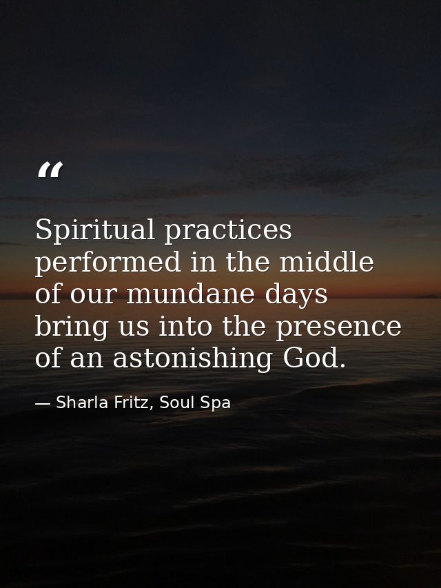 Spiritual practices performed in the middle of our mundane days bring us into the presence of an astonishing God. — Sharla Fritz, Soul Spa