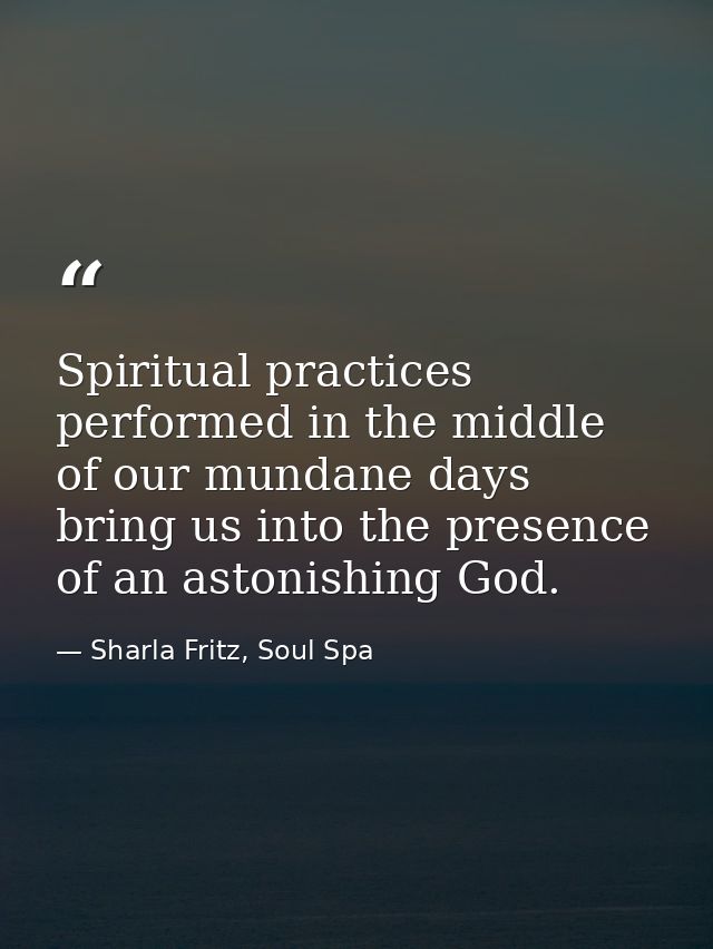 Spiritual practices performed in the middle of our mundane days bring us into the presence of an astonishing God. — Sharla Fritz, Soul Spa