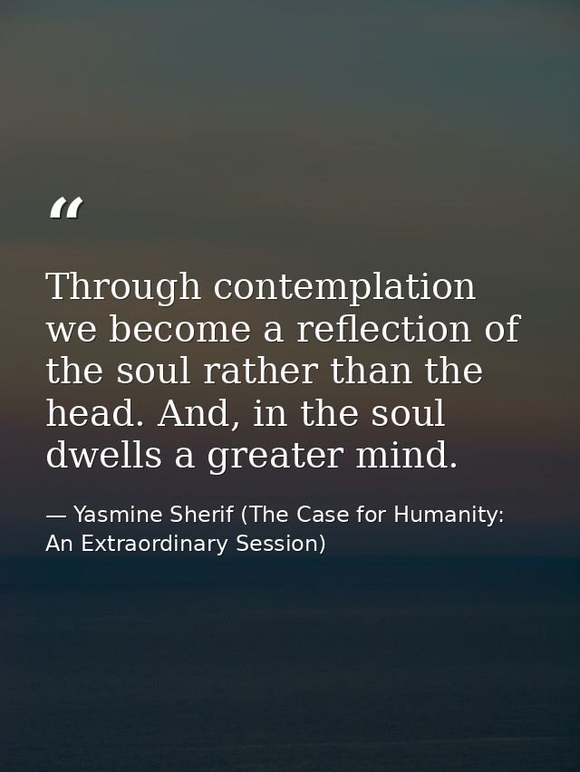 Through contemplation we become a reflection of the soul rather than the head. And, in the soul dwells a greater mind. — Yasmine Sherif (The Case for Humanity: An Extraordinary Session)