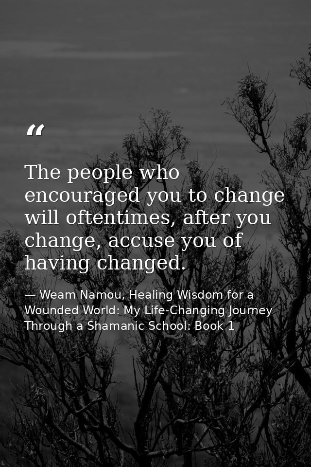 The people who encouraged you to change will oftentimes, after you change, accuse you of having changed. — Weam Namou, Healing Wisdom for a Wounded World: My Life-Changing Journey Through a Shamanic School: Book 1