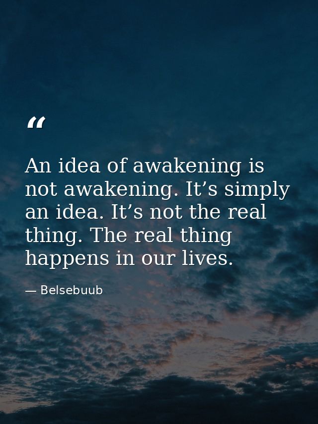 An idea of awakening is not awakening. It’s simply an idea. It’s not the real thing. The real thing happens in our lives — Belsebuub