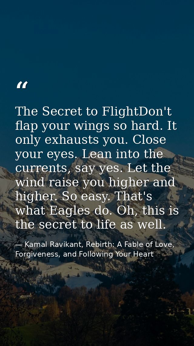 The Secret to FlightDon't flap your wings so hard. It only exhausts you. Close your eyes. Lean into the currents, say ye — Kamal Ravikant, Rebirth: A Fable of Love, Forgiveness, and Following Your Heart
