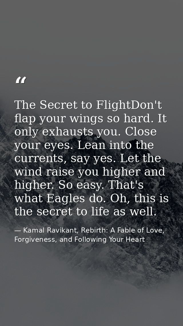 The Secret to FlightDon't flap your wings so hard. It only exhausts you. Close your eyes. Lean into the currents, say ye — Kamal Ravikant, Rebirth: A Fable of Love, Forgiveness, and Following Your Heart
