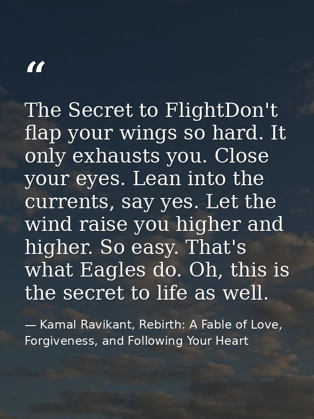 The Secret to FlightDon't flap your wings so hard. It only exhausts you. Close your eyes. Lean into the currents, say ye — Kamal Ravikant, Rebirth: A Fable of Love, Forgiveness, and Following Your Heart
