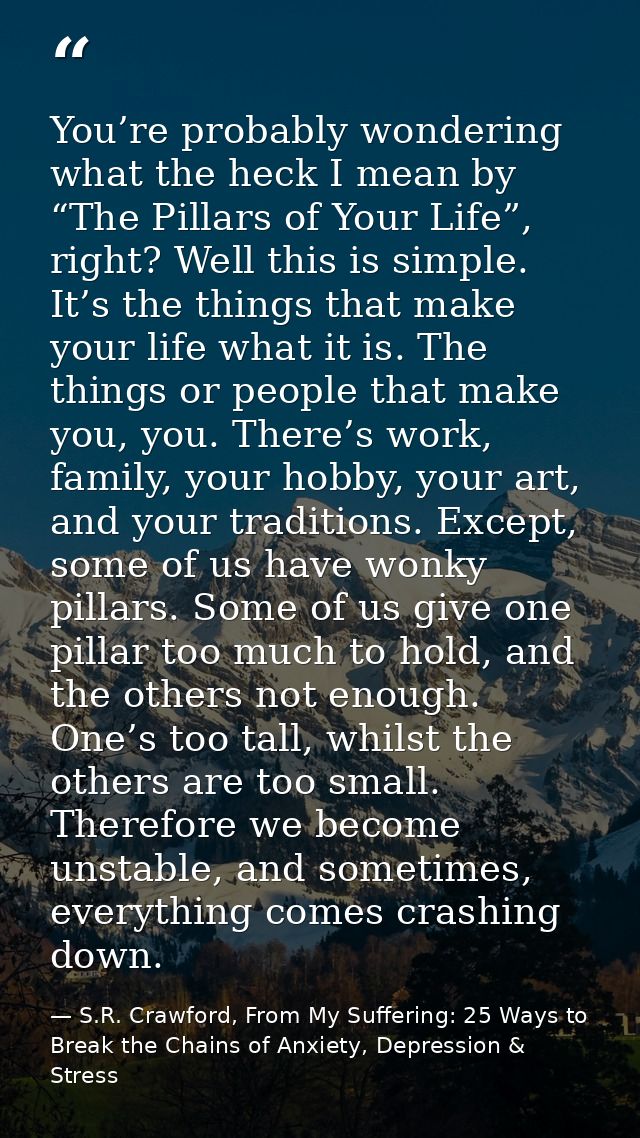 You’re probably wondering what the heck I mean by “The Pillars of Your Life”, right? Well this is simple. It’s the thing — S.R. Crawford, From My Suffering: 25 Ways to Break the Chains of Anxiety, Depression & Stress