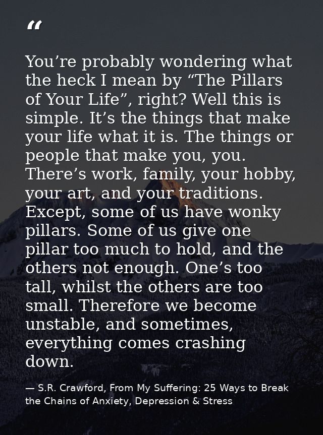 You’re probably wondering what the heck I mean by “The Pillars of Your Life”, right? Well this is simple. It’s the thing — S.R. Crawford, From My Suffering: 25 Ways to Break the Chains of Anxiety, Depression & Stress