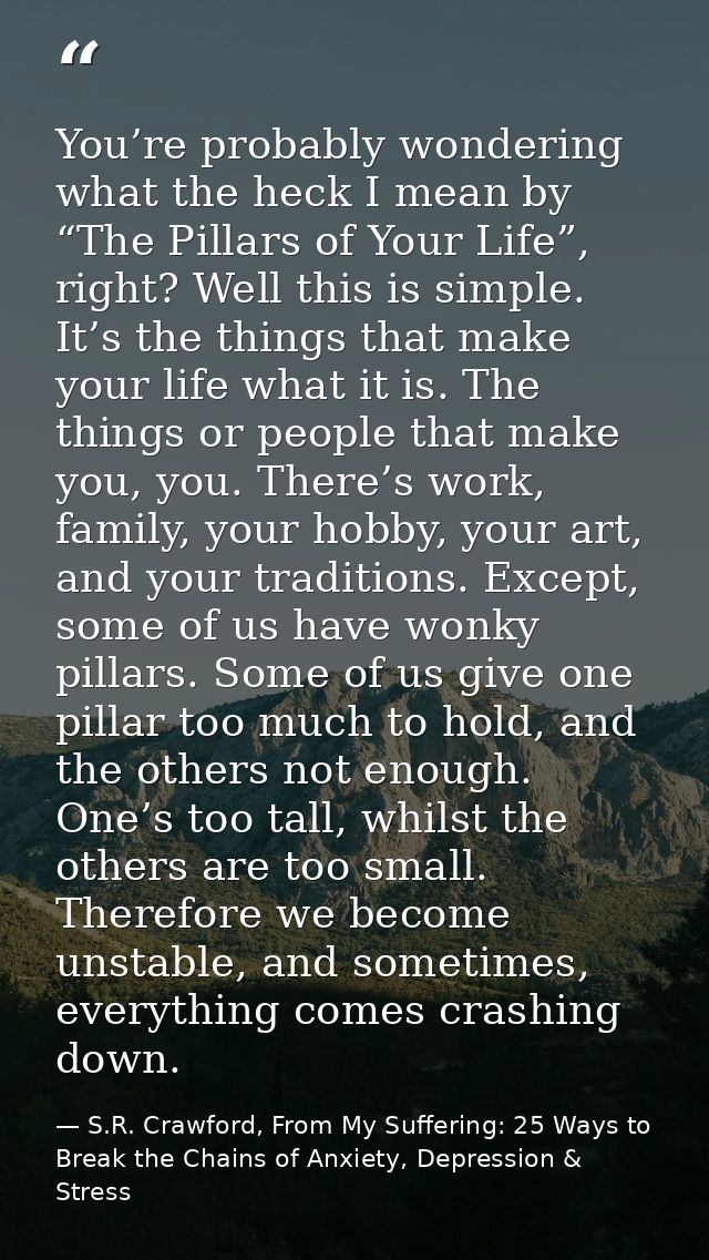 You’re probably wondering what the heck I mean by “The Pillars of Your Life”, right? Well this is simple. It’s the thing — S.R. Crawford, From My Suffering: 25 Ways to Break the Chains of Anxiety, Depression & Stress