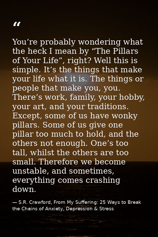 You’re probably wondering what the heck I mean by “The Pillars of Your Life”, right? Well this is simple. It’s the thing — S.R. Crawford, From My Suffering: 25 Ways to Break the Chains of Anxiety, Depression & Stress