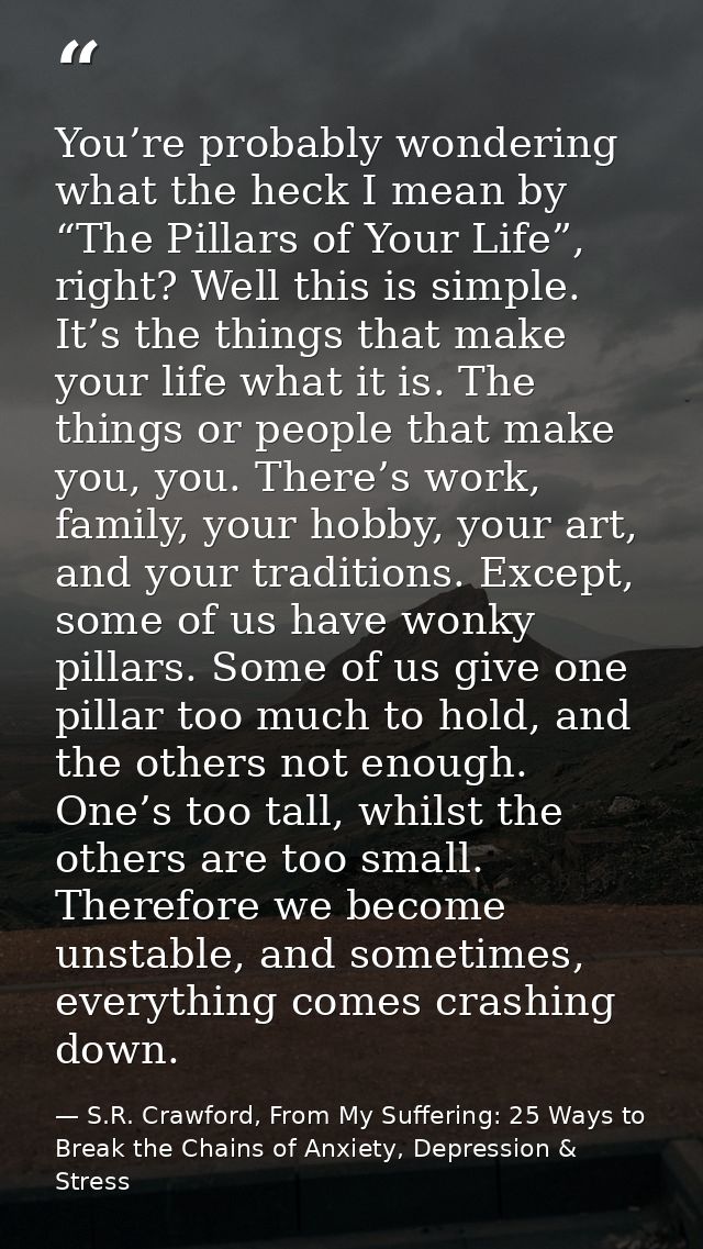 You’re probably wondering what the heck I mean by “The Pillars of Your Life”, right? Well this is simple. It’s the thing — S.R. Crawford, From My Suffering: 25 Ways to Break the Chains of Anxiety, Depression & Stress